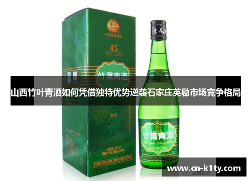 山西竹叶青酒如何凭借独特优势逆袭石家庄英励市场竞争格局
