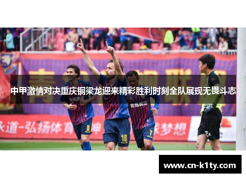 中甲激情对决重庆铜梁龙迎来精彩胜利时刻全队展现无畏斗志